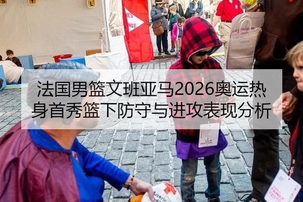 法国男篮文班亚马2026奥运热身首秀篮下防守与进攻表现分析