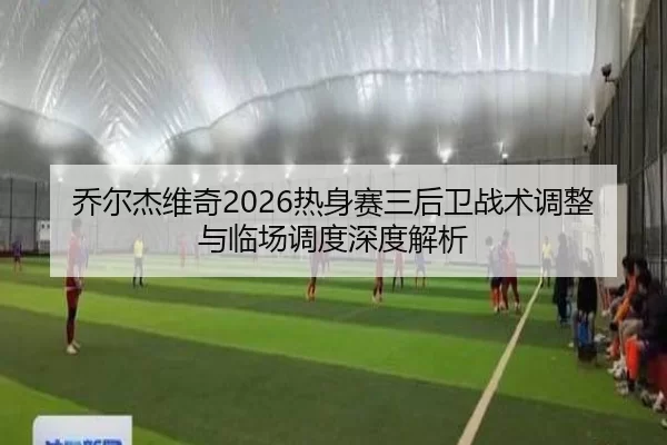 乔尔杰维奇2026热身赛三后卫战术调整与临场调度深度解析